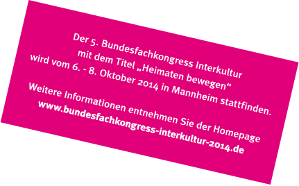 Der 5. Bundesfachkongress Interkultur mit dem Titel "Heimaten bewegen" wird vom 6. - 8. Oktober 2014 in Mannheim stattfinden. Weitere Informationen entnehmen Sie der Homepage www.bundesfachkongress-interkultur-2014.de